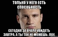 только у него есть способность сегодня за вчера увидеть завтра. а ты так не можешь. лох