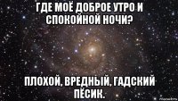 где моё доброе утро и спокойной ночи? плохой, вредный, гадский пёсик.