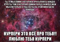 ты та мыслями о которой,я просыпаюсь каждое утро!ты там о которой я думаю перед сном все мои мысли только о тебе, но ты об этом никогда не узнаешь нурпери это всё про тебя!! люблю тебя нурпери