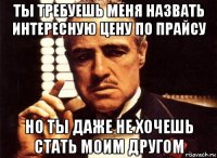 ты требуешь меня назвать интересную цену по прайсу но ты даже не хочешь стать моим другом