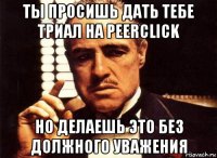 ты просишь дать тебе триал на peerclick но делаешь это без должного уважения