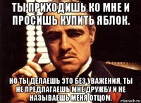 ты приходишь ко мне и просишь купить яблок. но ты делаешь это без уважения, ты не предлагаешь мне дружбу и не называешь меня отцом.