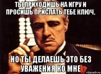 ты приходишь на игру и просишь прислать тебе ключ, но ты делаешь это без уважения ко мне