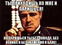 ты приходишь ко мне и паришься! но паришься ты без повода, без веника и без уважения к бане!