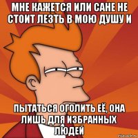 мне кажется или сане не стоит лезть в мою душу и пытаться оголить её, она лишь для избранных людей