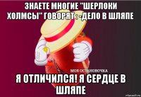 знаете многие "шерлоки холмсы" говорят : -дело в шляпе я отличился! я сердце в шляпе