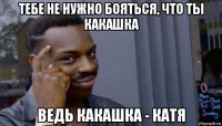 тебе не нужно бояться, что ты какашка ведь какашка - катя