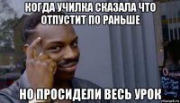 когда училка сказала что отпустит по раньше но просидели весь урок