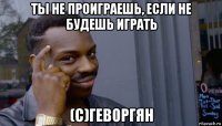 ты не проиграешь, если не будешь играть (с)геворгян