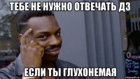 тебе не нужно отвечать дз если ты глухонемая