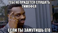 тебе не придется слушать тимофея если ты замутишь его