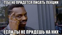 тебе не придется писать лекции если ты не придешь на них