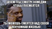 зачем тебе смотре комедии чтобы посмеятся ты можешь смеятся над своей некчомнай жизнью