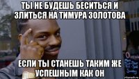 ты не будешь беситься и злиться на тимура золотова если ты станешь таким же успешным как он