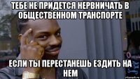 тебе не придется нервничать в общественном транспорте если ты перестанешь ездить на нем