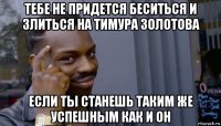 тебе не придется беситься и злиться на тимура золотова если ты станешь таким же успешным как и он