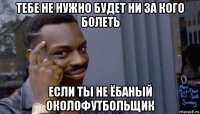 тебе не нужно будет ни за кого болеть если ты не ёбаный околофутбольщик