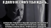 я долго не смогу тебя ждать... напиши мне гром иначе я уйду-мне надоели эти картинки-я люблю тебя!!! но я навязываться не хочу... как нибудь переживу-я люблю жизнь. время вылечет...девочкали