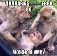 доллар 65........... евро 80 можно я умру