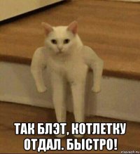  так блэт, котлетку отдал. быстро!