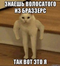 знаешь волосатого из браззерс так вот это я