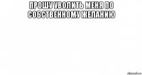 прошу уволить меня по собственному желанию 