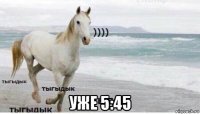  уже 5:45