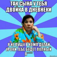 так сына у тебя двойка в дневнеки я не пущу в комп делай уроки тебе будет полный п*****