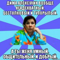 дима алексухин вообще неадекватный, бестолковый и тупорылый. а ты женя умный, общительный, и добрый.