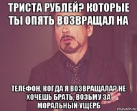 триста рублей? которые ты опять возвращал на телефон, когда я возвращала? не хочешь брать, возьму за моральный ущерб