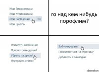 го над кем нибудь порофлим?