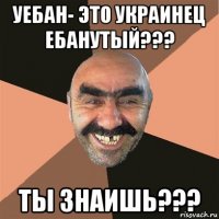 уебан- это украинец ебанутый??? ты знаишь???