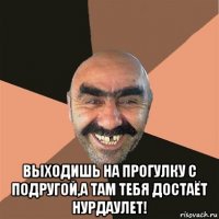  выходишь на прогулку с подругой,а там тебя достаёт нурдаулет!