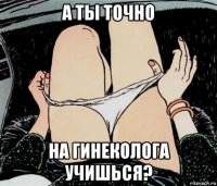 а ты точно на гинеколога учишься?