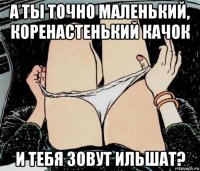 а ты точно маленький, коренастенький качок и тебя зовут ильшат?