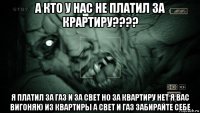 а кто у нас не платил за крартиру???? я платил за газ и за свет но за квартиру нет я вас вигоняю из квартиры а свет и газ забирайте себе