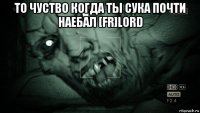 то чуство когда ты сука почти наебал [fr]lord 