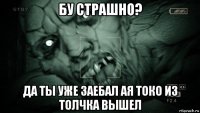 бу страшно? да ты уже заебал ая токо из толчка вышел