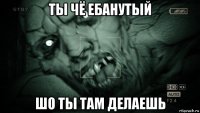 ты чё ебанутый шо ты там делаешь