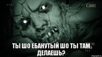  ты шо ебанутый шо ты там делаешь?