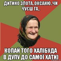 дитино злота..оксаню..чи чуєш га.. копай того халібуда в дупу до самої хати)