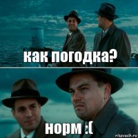 как погодка? норм :(