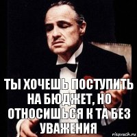 Ты хочешь поступить на бюджет, но относишься к ТА без уважения