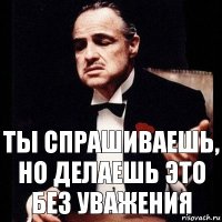 ты спрашиваешь, но делаешь это без уважения