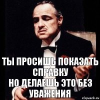 ты просишь показать справку
но делаешь это без уважения