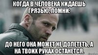 когда в человека кидаешь грязью, помни: до него она может не долететь, а на твоих руках останется.