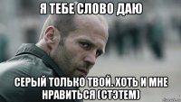 я тебе слово даю серый только твой. хоть и мне нравиться (стэтем)