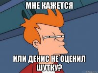 мне кажется или денис не оценил шутку?