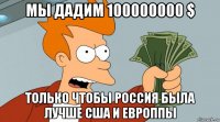 мы дадим 100000000 $ только чтобы россия была лучше сша и европпы