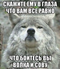 скажите ему в глаза что вам все равно что боитесь вы волка и сову